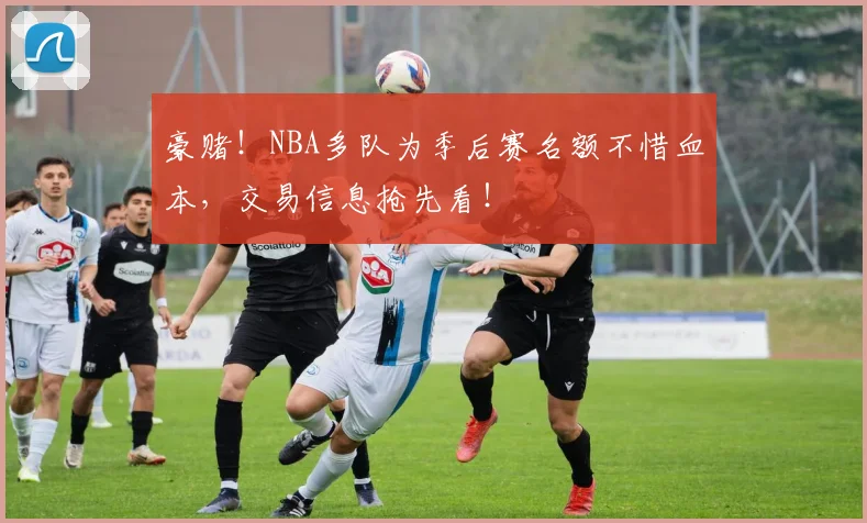 豪赌！NBA多队为季后赛名额不惜血本，交易信息抢先看！