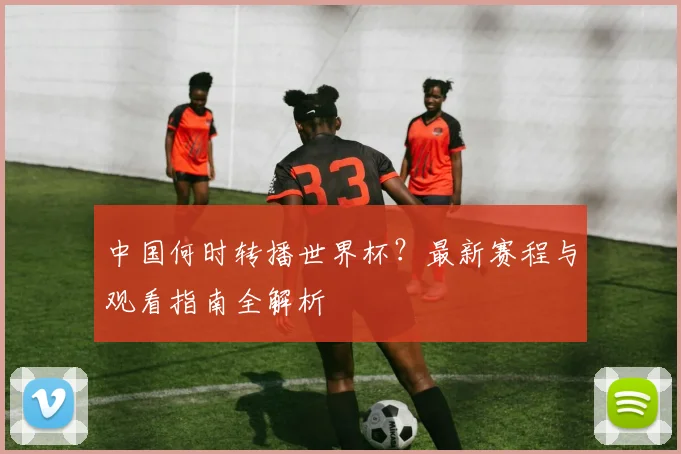 中国何时转播世界杯？最新赛程与观看指南全解析