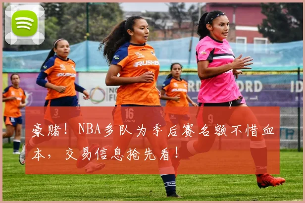 豪赌！NBA多队为季后赛名额不惜血本，交易信息抢先看！