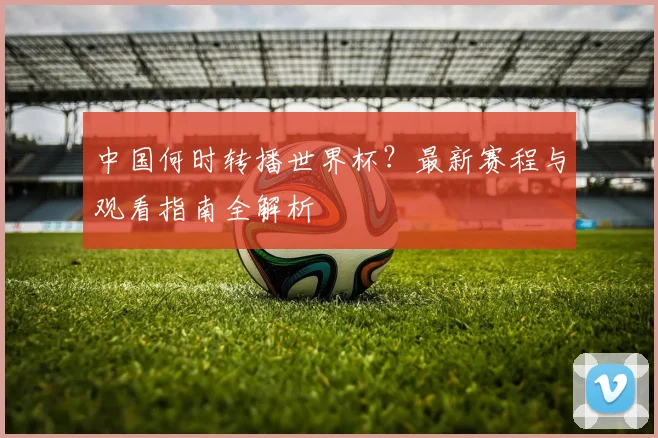 中国何时转播世界杯？最新赛程与观看指南全解析