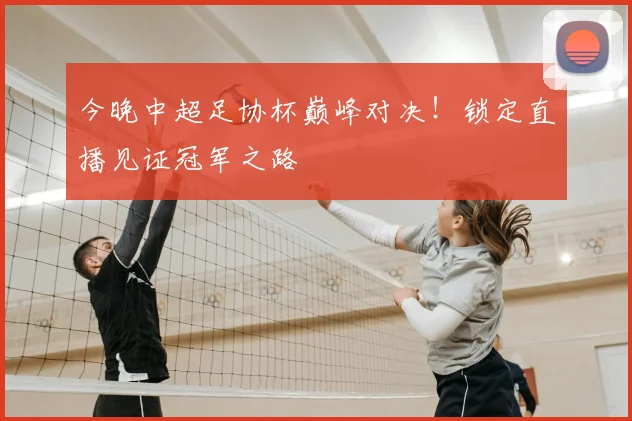 今晚中超足协杯巅峰对决！锁定直播见证冠军之路