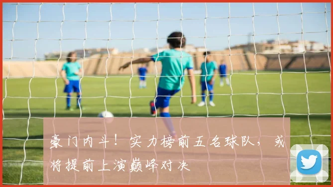 豪门内斗！实力榜前五名球队，或将提前上演巅峰对决