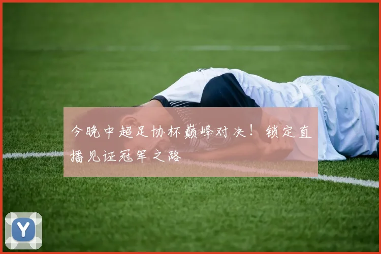 今晚中超足协杯巅峰对决！锁定直播见证冠军之路